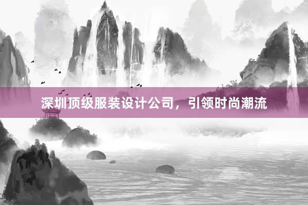 深圳顶级服装设计公司，引领时尚潮流